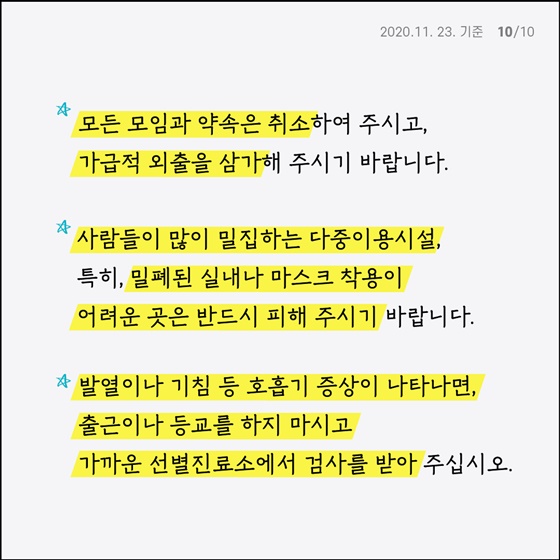  - 모든 모임과 약속은 취소해 주시고, 가급적 외출을 삼가 주시기 바랍니다. - 사람들이 많이 밀집하는 다중 이용시설, 특히, 밀폐된 실내나 마스크 착용이 어려운 곳은 반드시 피해 주시기 바랍니다. - 발열이나 기침 등 호흡기 증상이 나타나면, 출근이나 등교를 하지 마시고 가까운 선별진료소에서 검사를 받아주세요.