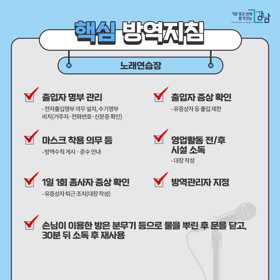 노래연습장 ■출입자 명부 관리 - 전자출입명부 의무 설치, 수기명부 비치(거주지 · 전화번호 · 신분증 확인) ■출입자 증상 확인 유증상자 등 출입 제한 ■마스크 착용 의무 등 - 방역수칙 게시 · 준수 안내 ■1일 1회 종사자 증상 확인 - 유증상자 퇴근 조치(대장 작성) ■방역관리자 지정 ■영업활동 전/후 시설 소독 - 대장 작성 ■손님이 이용한 방은 분무기 등으로 물을 뿌린 후 문을 닫고, 30분 뒤 소독 후 재사용 - 대장 작성