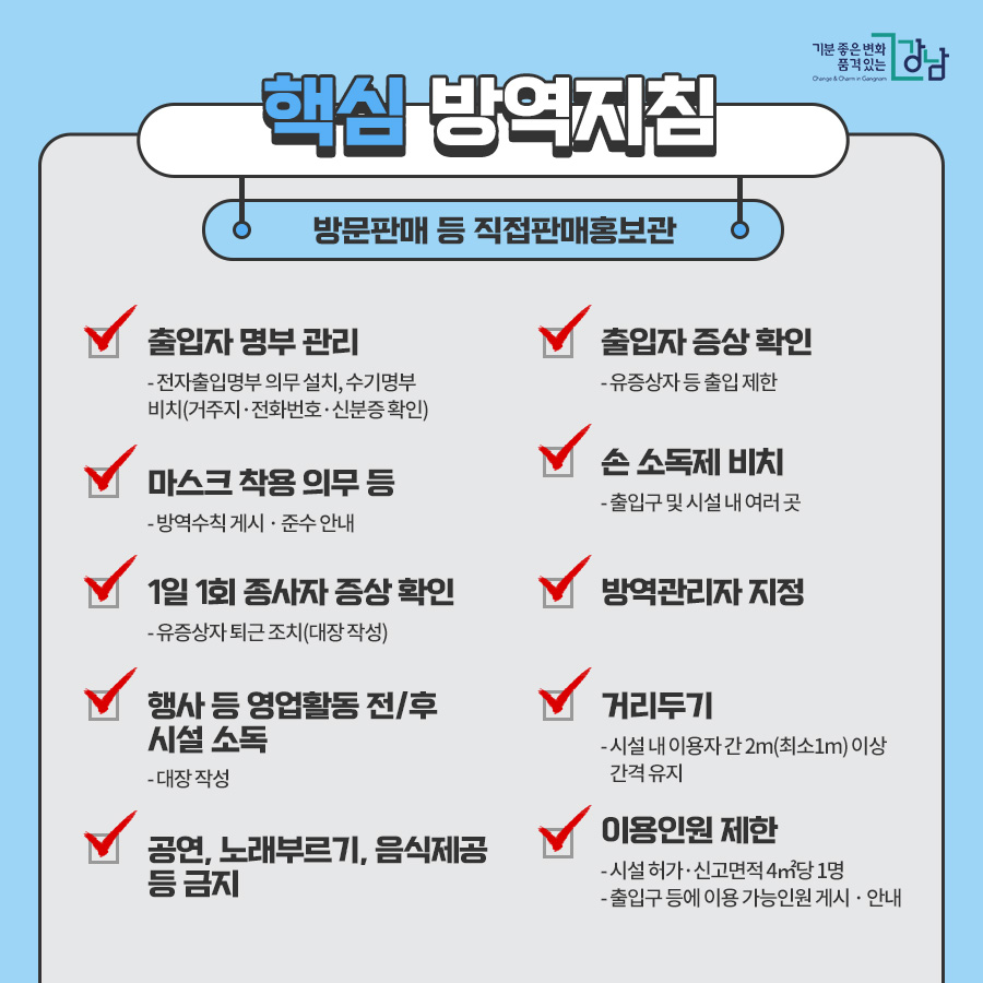 방문판매 등 직접판매홍보관 ■출입자 명부 관리 - 전자출입명부 의무 설치, 수기명부 비치(거주지 · 전화번호 · 신분증 확인) * 전자출입명부 사용이 곤란한 2G폰 이용자, 장애인, 단기 체류외국인, QR코드 거부, 휴대폰 미소지 등의 경우 신분증 대조 후 수기명부 작성 ■출입자 증상 확인 유증상자 등 출입 제한 ■마스크 착용 의무 등 - 방역수칙 게시 · 준수 안내 ■1일 1회 종사자 증상 확인 - 유증상자 퇴근 조치(대장 작성) ■손 소독제 비치 - 출입구 및 시설 내 여러 곳 ■방역관리자 지정 ■행사 등 영업활동 전/후 시설 소독 - 대장 작성 ■거리두기 시설 내 이용자 간 2m(최소1m) 이상 간격 유지 ■공연, 노래부르기, 음식제공 등 금지 ■이용인원 제한 - 시설 허가·신고면적 4㎡당 1명 - 출입구 등에 이용 가능인원 게시 · 안내