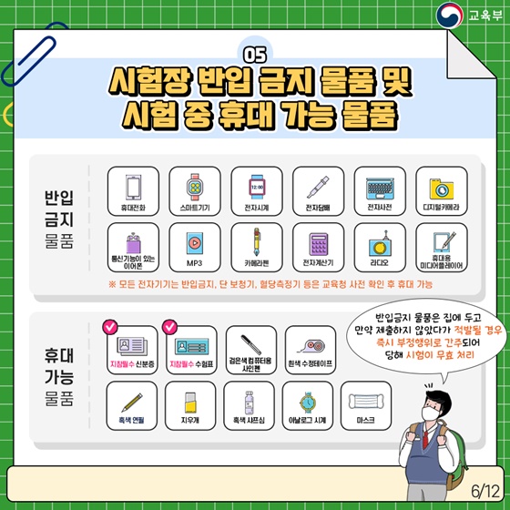 5. 시험장 반입 금지 물품 및 시험 중 휴대 가능 물품 · 반입 금지 물품 휴대전화, 스마트기기, 전자시계, 전자담배, 전자사전, 디지털카메라, 통신기능이 있는 이어폰, MP3, 카메라펜, 전자계산기, 라디오, 휴대용 미디어플레이어 ※ 모든 전자기기는 반입금지, 단 보청기, 혈당측정기 등은 교육청 사전 확인 후 휴대 가능 · 휴대 가능 물품 지참필수 신분증, 지참필수 수험표, 검은색 컴퓨터용 사인펜, 흰색 수정테이프, 흑색 연필, 지우개, 흑색 샤프심, 아날로그 시계, 마스크