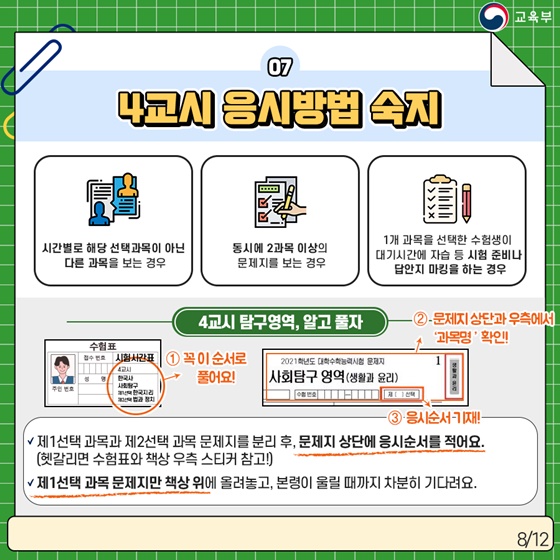 7. 4교시 응시방법 숙지 · 시간별로 해당 선택 과목이 아닌 다른 과목을 보는 경우 · 동시에 2과목 이상의 문제지를 보는 경우 · 1개 과목을 선택한 수험생이 대기시간에 자습 등 시험 준비나 답안지 마킹을 하는 경우  [4교시 탐구영역, 알고 풀자] ① 꼭 수험표 시험시간표 순서로 풀어요! ② 문제지 상단과 우측에서 ‘과목명’ 확인! ③ 응시순서 기재!  - 제1선택 과목과 제2선택 과목 문제지를 분리 후, 문제지 상단에 응시순서를 적어요.  (헷갈리면 수험표와 책상 우측 스티커 참고!)  - 제1선택 과목 문제지만 책상 위에 올려놓고, 본령이 울릴 때까지 차분히 기다려요.