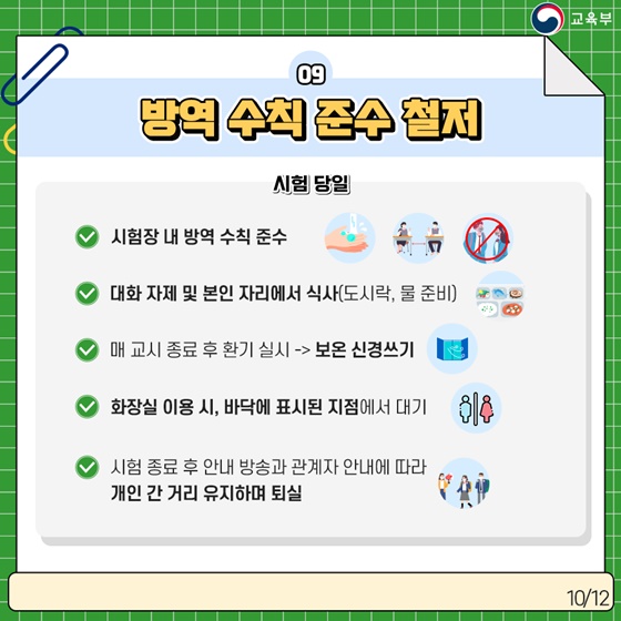 9. 방역 수칙 준수 철저 [시험 당일] · 시험장 내 방역 수칙 준수 · 대화 자제 및 본인 자리에서 식사 (도시락, 물 준비) · 매 교시 종료 후 환기 실시 -> 보온 신경쓰기 · 화장실 이용 시, 바닥에 표시된 지점에서 대기 · 시험 종료 후 안내 방송과 관계자 안내에 따라 개인 간 거리 유지하며 퇴실