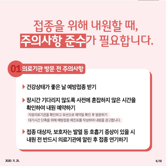 ◆ 접종을 위해 내원할 때, 주의사항 준수가 필요합니다. 1. 의료기관 방문 전 주의사항 - 건강상태가 좋은 날 예방접종 받기 - 장시간 기다리지 않도록 사전에 혼잡하지 않은 시간을 확인하여 내원 예약하기  · 지정의료기관을 확인하고 유선으로 예약일 확인 후 방문하기  · 대기시간 단축을 위해 예방접종 예진표를 작성하여 내원을 권고합니다. - 접종 대상자, 보호자는 발열 등 호흡기 증상이 있을 시 내원 전 반드시 의료기관에 알린 후 접종 연기하기