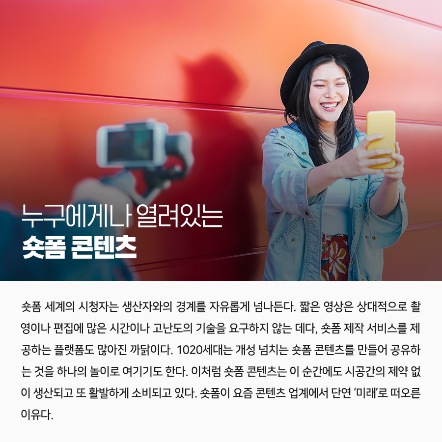 누구에게나 열려있는 숏폼 콘텐츠  숏폼 세계의 시청자는 생산자와의 경계를 자유롭게 넘나든다. 짧은 영상은 상대적으로 촬영이나 편집에 많은 시간이나 고난도의 기술을 요구하지 않는 데다, 숏폼 제작 서비스를 제공하는 플랫폼도 많아진 까닭이다. 1020세대는 개성 넘치는 숏폼 콘텐츠를 만들어 공유하는 것을 하나의 놀이로 여기기도 한다. 이처럼 숏폼 콘텐츠는 이 순간에도 시공간의 제약 없이 생산되고 또 활발하게 소비되고 있다. 숏폼이 요즘 콘텐츠 업계에서 단연 ‘미래’로 떠오른 이유다.