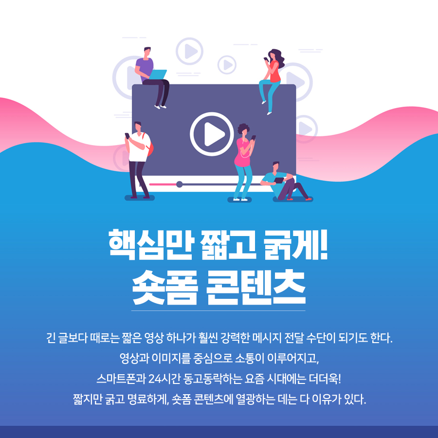 핵심만 짧고 굵게! 숏폼 콘텐츠   긴 글보다 때로는 짧은 영상 하나가 훨씬 강력한 메시지 전달 수단이 되기도 한다. 영상과 이미지를 중심으로 소통이 이루어지고, 스마트폰과 24시간 동고동락하는 요즘 시대에는 더더욱. 그마저도 길이는 점점 짧아지고 있다. 짧지만 굵고 명료하게. 숏폼 콘텐츠에 열광하는 데는 다 이유가 있다.