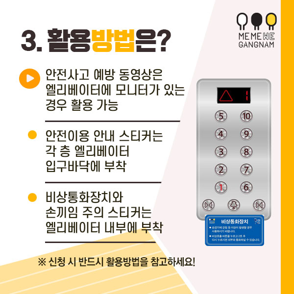 3. 활용방법은?  - 안전사고 예방 동영상은 엘리베이터에 모니터가 있는 경우 활용 가능  - 안전이용 안내 스티커는 각 층 엘리베이터 입구바닥에 부착  - 비상통화장치와 손끼임 주의 스티커는 엘리베이터 내부에 부착 ※ 신청 시 반드시 활용방법을 참고하세요!