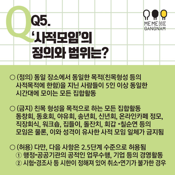 Q5. ‘사적모임’의 정의와 범위는? ○ (정의) 동일 장소에서 동일한 목적(친목형성 등의 사적목적에 한함)을 지닌 사람들이 5인 이상 동일한 시간대에 모이는 모든 집합활동 ○ (금지) 친목 형성을 목적으로 하는 모든 집합활동 – 동창회, 동호회, 야유회, 송년회, 신년회, 온라인카페 정모, 직장회식, 워크숍, 집들이, 돌잔치, 회갑・칠순연 등의 모임은 물론, 이와 성격이 유사한 사적 모임 일체가 금지됨 ○ (허용) 다만, 다음 사항은 2.5단계 수준으로 허용됨 ① 행정・공공기관의 공적인 업무수행, 기업 등의 경영활동 ② 시험・경조사 등 시한이 정해져 있어 취소・연기가 불가한 경우