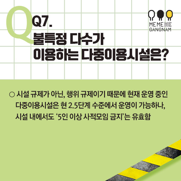 Q7. 불특정 다수가 이용하는 다중이용시설은?  ○ 시설 규제가 아닌, 행위 규제이기 때문에 현재 운영 중인 다중이용시설은 현 2.5단계 수준에서 운영이 가능하나, 시설 내에서도 ‘5인 이상 사적모임 금지’는 유효함