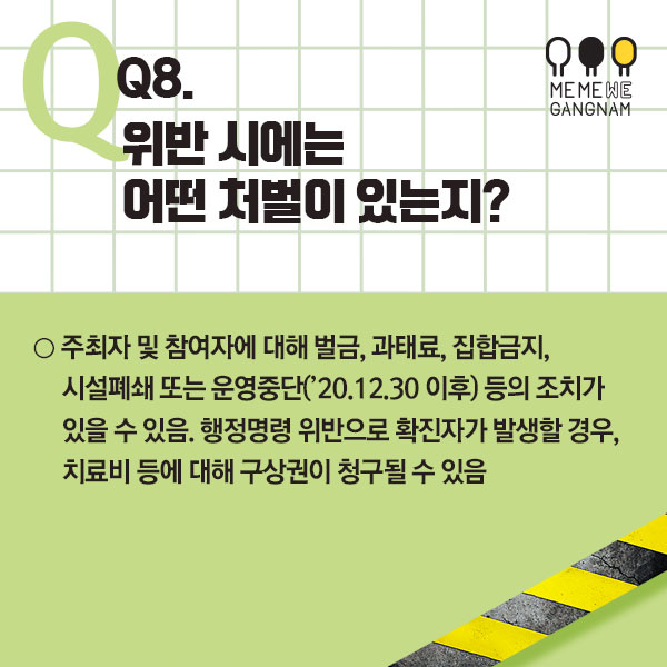 Q8. 위반 시에는 어떤 처벌이 있는지? ○ 주최자 및 참여자에 대해 벌금, 과태료, 집합금지, 시설폐쇄 또는 운영중단(’20.12.30 이후) 등의 조치가 있을 수 있음. 행정명령 위반으로 확진자가 발생할 경우, 치료비 등에 대해 구상권이 청구될 수 있음