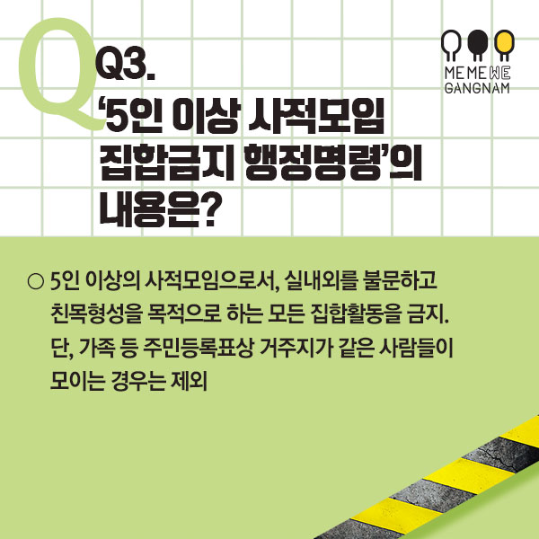  Q3. ‘5인 이상 사적모임 집합금지 행정명령’의 내용은?  ○ 5인 이상의 사적모임으로서, 실내외를 불문하고 친목형성을 목적으로 하는 모든 집합활동을 금지. 단, 가족 등 주민등록표상 거주지가 같은 사람들이 모이는 경우는 제외