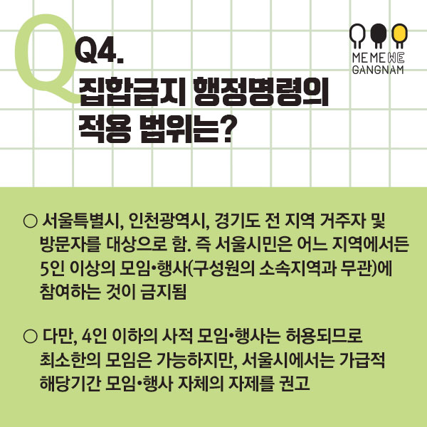 Q4. 집합금지 행정명령의 적용 범위는? ○ 서울특별시, 인천광역시, 경기도 전 지역 거주자 및 방문자를 대상으로 함. 즉 서울시민은 어느 지역에서든 5인 이상의 모임・행사(구성원의 소속지역과 무관)에 참여하는 것이 금지됨 ○ 다만, 4인 이하의 사적 모임・행사는 허용되므로 최소한의 모임은 가능하지만, 서울시에서는 가급적 해당기간 모임・행사 자체의 자제를 권고
