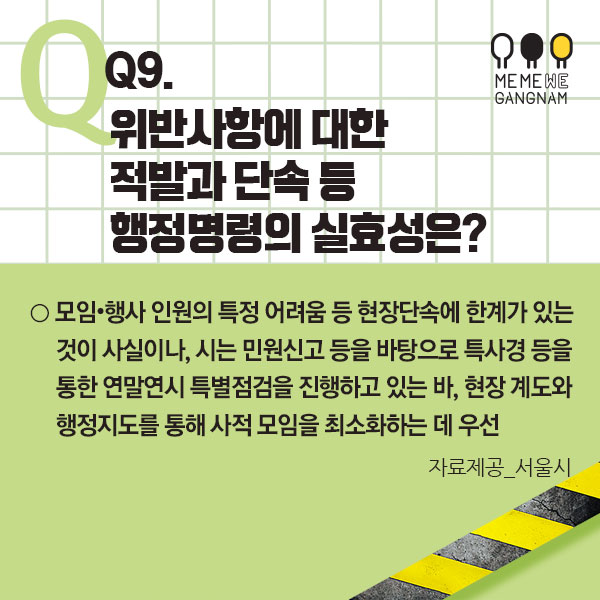 Q9. 위반사항에 대한 적발과 단속 등 행정명령의 실효성은?  ○ 모임･행사 인원의 특정 어려움 등 현장단속에 한계가 있는 것이 사실이나, 시는 민원신고 등을 바탕으로 특사경 등을 통한 연말연시 특별점검을 진행하고 있는 바, 현장 계도와 행정지도를 통해 사적 모임을 최소화하는 데 우선  자료제공_서울시 