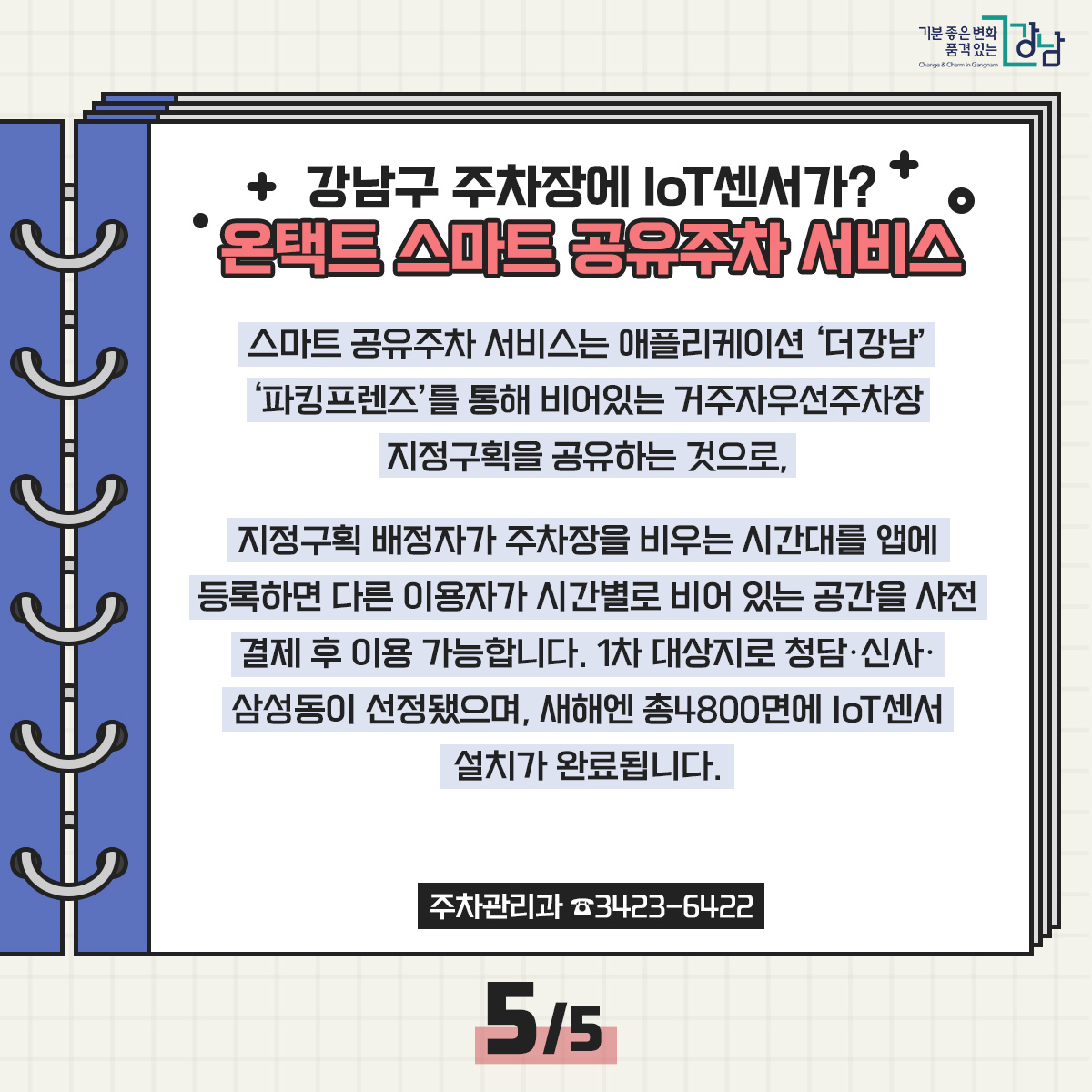 강남구 주차장에 IoT센서가? 온택트 스마트 공유주차 서비스 스마트 공유주차 서비스는 애플리케이션 ‘더강남’ ‘파킹프렌즈’를 통해 비어있는 거주자우선주차장 지정구획을 공유하는 것으로, 지정구획 배정자가 주차장을 비우는 시간대를 앱에 등록하면 다른 이용자가 시간별로 비어 있는 공간을 사전 결제 후 이용 가능합니다. 1차 대상지로 청담·신사·삼성동이 선정됐으며, 새해엔 총4800면에 IoT센서 설치가 완료됩니다. 주차관리과 ☎3423-6422