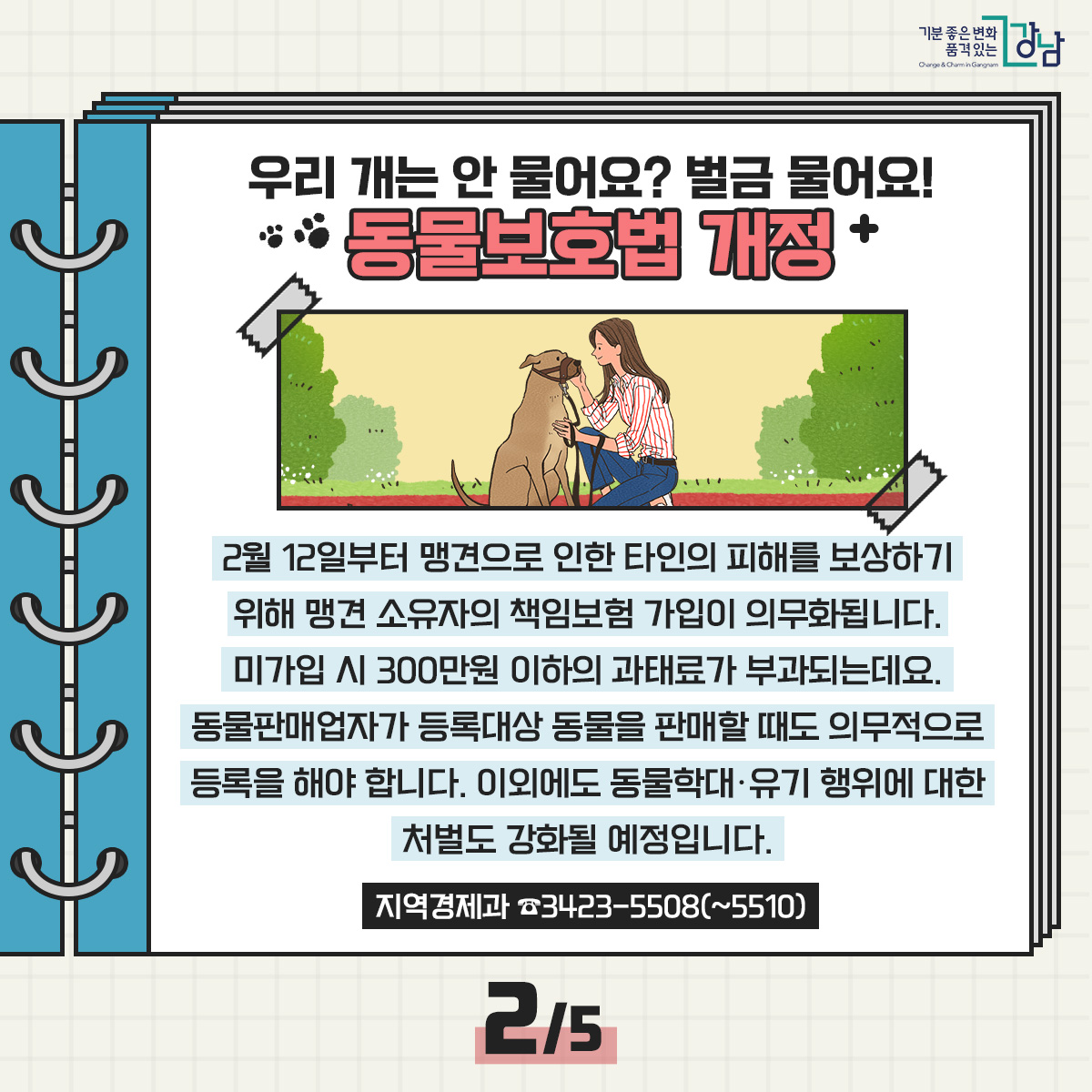 우리 개는 안 물어요? 벌금 물어요! 동물보호법 개정 2월 12일부터 맹견으로 인한 타인의 피해를 보상하기 위해 맹견 소유자의 책임보험 가입이 의무화됩니다. 미가입 시 300만원 이하의 과태료가 부과되는데요. 동물판매업자가 등록대상 동물을 판매할 때도 의무적으로 등록을 해야 합니다. 이외에도 동물학대·유기 행위에 대한 처벌도 강화될 예정입니다. 지역경제과 ☎3423-5508(~5510)