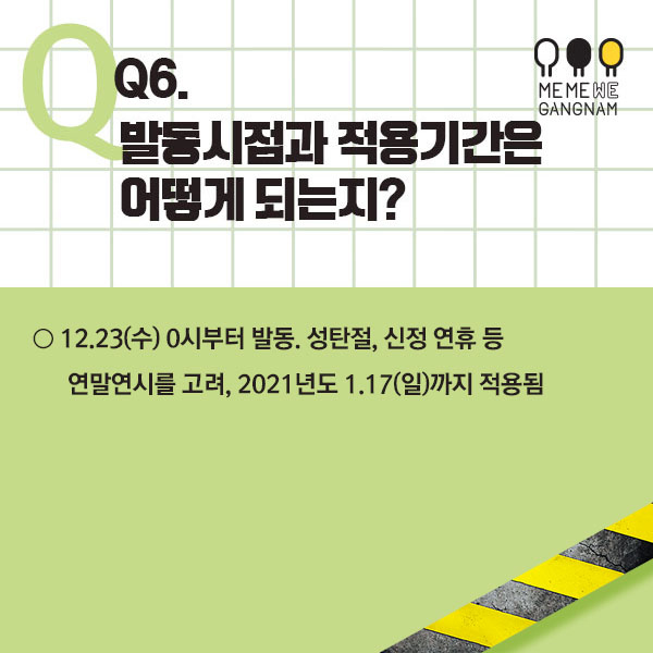 Q6. 발동시점과 적용기간은 어떻게 되는지? ○ 12.23(수) 0시부터 발동. 성탄절, 신정 연휴 등 연말연시를 고려, 2021년도 1.17(일)까지 적용됨