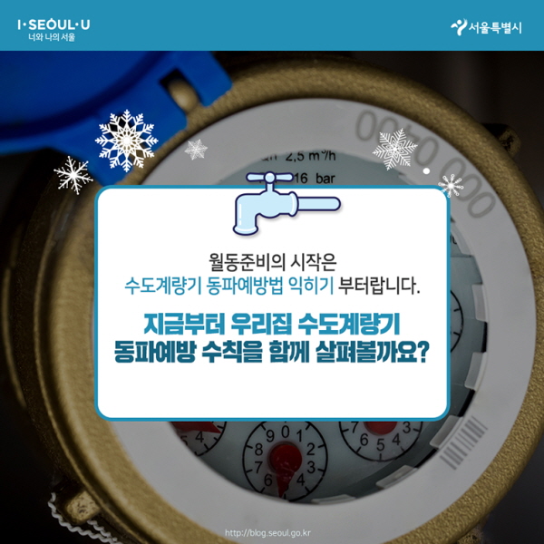 월동준비의 시작은 수도계량기 동파예방법 익히기부터랍니다. 지금부터 우리집 수도계량기 동파예방 수칙을 함께 살펴볼까요?