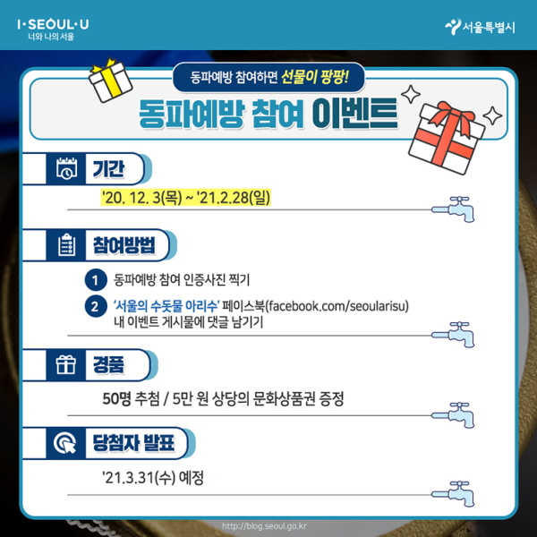 # 동파예방 참여 이벤트 ○기간 : ~’21.2.28(일) ○참여방법 1. 동파예방 참여 인증사진 찍기 2. ‘서울의 수돗물 아리수’ 페이스북(facebook.com/seoularisu) 내 이벤트 게시물에 댓글 남기기 ○경품 : 50명 추첨 / 5만 원 상당의 문화상품권 증정 ○당첨자 발표 : ’21.3.31(수) 예정