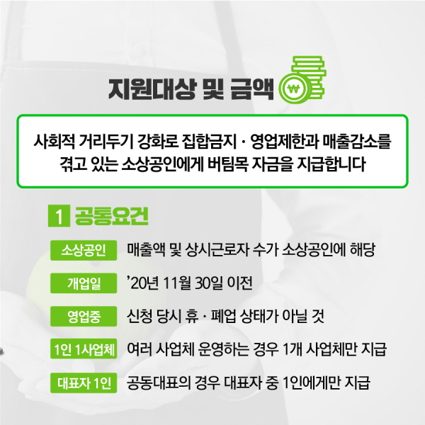 정부의 방역조치강화로 경영상 어려움을 겪고 있는 소상공인의 임차료 등을 직접 지원합니다. ❶ 공통요건 ◦소상공인: 매출액➀ 및 상시근로자 수➁가 소상공인에 해당 ① ‘19년 또는 ‘20년 매출액이 10~120억원 이하(음식·숙박 : 10, 도소매 : 50, 제조 120 등) ② ‘20년 기준 5~10인 미만(음식·숙박 : 5, 도소매 : 5, 제조·운수 : 10 등) ◦개업일: ’20.11.30. 이전 ◦영업중: 신청 당시 휴·폐업 상태가 아닐 것 ◦1인 1사업체: 1인이 여러 사업체를 운영하는 경우 1개 사업체만 지급 ◦대표자 1인: 공동대표가 운영하는 경우 대표자 중 1인에게만 지급 *나머지 공동대표자의 동의 필요