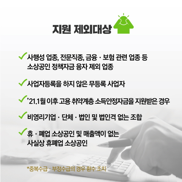 □ 지원 제외대상 ◦사행성 업종, 변호사․회계사․병원․약국 등 전문직종, 금융・보험관련 업종 등 소상공인 정책자금 융자 제외 업종 * 단, 유흥주점, 콜라텍은 집합금지·영업제한 업종으로 지원대상에 포함 ◦ 사업자등록을 하지 않은 무등록 사업자 ◦ ’21. 1월 이후 다른 재난지원금 사업*에서 지원받은 경우 * 특수형태근로종사자/프리랜서 긴급고용안정지원금, 방문 · 돌봄서비스 종사자 생계지원금, 법인택시 기사 소득안정자금 등 ◦ 비영리기업 · 단체 · 법인 및 법인격 없는 조합 * 「사회적기업 육성법」 제2조제1호에 따른 사회적기업, 「협동조합 기본법」 제2조에 따른 협동조합 등, 「소비자생활협동조합법」 제2조에 따른 조합 등은 지급 대상 ◦ 휴 · 폐업 소상공인* 및 매출액이 없는 사실상 휴폐업* 소상공인 * 재도전장려금을 수령한 소상공인의 경우 버팀목자금 지원 제외 * ‘20년에 개업하였으나 ‘20년 9 ~ 12월 매출이 없는 경우, ’19년 이전에 개업하였으나 ‘19년과 ‘20년 매출이 전부 없는 경우 등 ※ 중복수급․부정수급의 경우 환수 조치