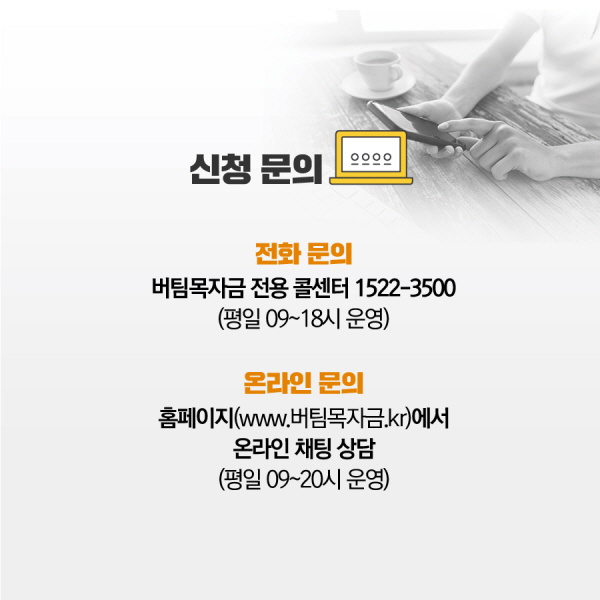 4. 유의사항 □ 버팀목자금 집행을 위해 수집한 정보 및 자료는 보조금 사업의 효율적인 관리를 위해 타 부처, 지자체, 공공기관 등에 제공될 수 있습니다. □ 신청내용이 사실과 다르거나 대상 요건에 부합하지 않은 경우, 중복수급․부정수급의 경우 환수 조치할 예정입니다. 5. 신청 문의 □ 전화 문의 : 버팀목자금 전용 콜센터 : 1522-3500 (평일 9~18시 운영) □ 온라인 문의 : 홈페이지(www.버팀목자금.kr) - 카카오톡 채팅 상담(평일 9~18시 운영)