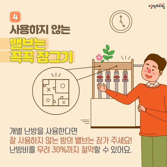 ④ 사용하지 않는 밸브는 꼭꼭 잠그기 개별 난방을 사용한다면 잘 사용하지 않는 방의 밸브는 잠가 주세요! 난방비를 무려 30%까지 절약할 수 있어요.