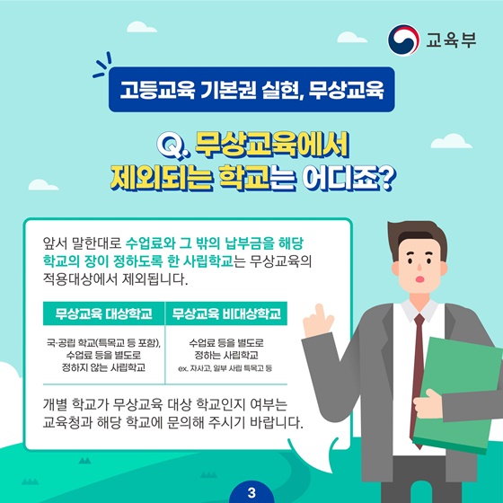 [고등교육 기본권 실현, 무상교육] Q. 무상교육에서 제외되는 학교는 어디죠? 앞서 말한대로 수업료와 그 밖의 납부금을 해당 학교의 장이 정하도록 한 사립학교는 무상교육의 적용대상에서 제외됩니다.  · 무상교육 대상학교 : 국·공립 학교(특목교 등 포함). 수업료 등을 별도로 정하지 않는 사립학교 · 무상교육 비대상학교 : 수업료 등을 별도로 정하는 사립학교 ex. 자사고, 일부 사립 특목고 등 * 개별 학교가 무상교육 대상 학교인지 여부는 교육청과 해당 학교에 문의해 주시기 바랍니다.