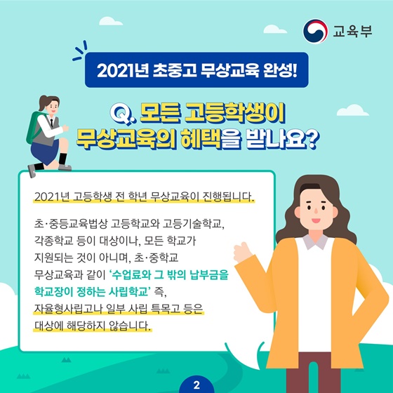 Q. 모든 고등학생이 무상교육의 혜택을 받나요? 2021년 고등학생 전 학년 무상교육이 진행됩니다. 초·중등교육법상 고등학교와 고등기술학교, 각종학교 등이 대상이나, 모든 학교가 지원되는 것이 아니며, 초·중학교 무상교육과 같이 ‘수업료와 그 밖의 납부금을 학교장이 정하는 사립학교’ 즉, 자율형사립고나 일부 사립 특목고 등은 대상에 해당하지 않습니다.