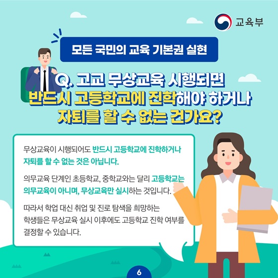 [모든 국민의 교육 기본권 실현] Q. 고교 무상교육 시행되면 반드시 고등학교에 진학해야 하거나 자퇴를 할 수 없는 건가요? 무상교육이 시행돼도 반드시 고등학교에 진학하거나 자퇴를 할 수 없는 것은 아닙니다.  의무교육 단계인 초등학교, 중학교와는 달리 고등학교는 의무교육이 아니며, 무상교육만 실시하는 것입니다. 따라서 학업 대신 취업 및 진로 탐색을 희망하는 학생들은 무상교육 실시 이후에도 고등학교 진학 여부를 결정할 수 있습니다.