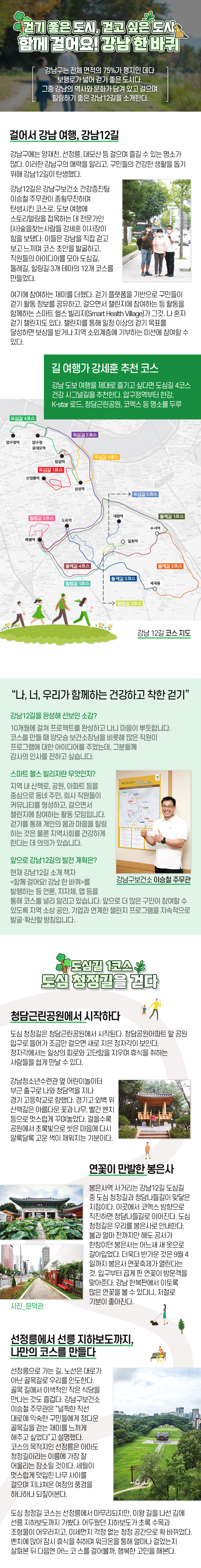 걷기 좋은 도시, 걷고 싶은 도시 함께 걸어요! 강남 한 바퀴 강남구는 전체 면적의 75%가 평지인 데다 보행로가 넓어 걷기 좋은 도시다. 그중 강남의 역사와 문화가 담겨 있고 걸으며 힐링하기 좋은 강남12길을 소개한다. 걸어서 강남 여행, 강남12길 강남구에는 양재천, 선정릉, 대모산 등 걸으며 즐길 수 있는 명소가 많다. 이러한 강남구의 매력을 알리고, 구민들의 건강한 생활을 돕기 위해 강남12길이 탄생했다. 강남12길은 강남구보건소 건강증진팀 이승철 주무관이 종횡무진하며 탄생시킨 코스로, 도보 여행에 스토리텔링을 접목하는 데 전문가인 (사)숲을찾는사람들 강세훈 이사장이 힘을 보탰다. 이들은 강남을 직접 걷고 보고 느끼며 코스 초안을 발굴하고, 직원들의 아이디어를 모아 도심길, 둘레길, 힐링길 3개 테마의 12개 코스를 만들었다. 도심길은 코엑스·봉은사·선정릉 등 강남구의 대표 명소를 연결하고, 도시의 역사와 문화가 어우러진 코스다. 둘레길은 양재천·탄천·세곡 천·대모산 등 녹지 축과 지하철역을 연결해 누구나 쉽게 접근할 수 있도록 만든 코스다. 마지막으로 힐링길은 대모산, 맨발 치유길 등을 걸으며 정서적 안정을 취할 수 있는 코스다. 코스에 대한 자세한 정보는 강남구보건소 홈페이지(health.gangnam.go.kr)에서 확인할 수 있다. 여기에 참여하는 재미를 더했다. 걷기 플랫폼을 기반으로 구민들이 걷기 활동 정보를 공유하고, 걸으면서 챌린지에 참여하는 등 활동을 함께하는 스마트 헬스 빌리지(Smart Health Village)가 그것. 나 혼자 걷기 챌린지도 있다. 챌린지를 통해 일정 이상의 걷기 목표를 달성하면 보상을 받거나 지역 소외계층에 기부하는 미션에 참여할 수 있다. 길 여행가 강세훈 추천 코스 강남 12길 코스 지도강남 도보 여행을 제대로 즐기고 싶다면 도심길 4코스 건강 시그널길을 추천한다. 압구정역부터 한강, K-star 로드, 청담근린공원, 코엑스 등 명소를 두루 지나가기 때문에 보고, 듣고, 느끼는 재미가 가득하다. “나, 너, 우리가 함께하는 건강하고 착한 걷기” 강남구보건소 이승철 주무관 강남12길을 완성해 선보인 소감? 10개월에 걸쳐 프로젝트를 완성하고 나니 마음이 뿌듯합니다. 코스를 만들 때 양오승 보건소장님을 비롯해 많은 직원이 프로그램에 대한 아이디어를 주었는데, 그분들께 감사의 인사를 전하고 싶습니다. 스마트 헬스 빌리지란 무엇인지? 지역 내 산책로, 공원, 아파트 등을 중심으로 동네 주민, 회사 직원들이 커뮤니티를 형성하고, 걸으면서 챌린지에 참여하는 활동 모임입니다. 걷기를 통해 개인의 몸과 마음을 힐링 하는 것은 물론 지역사회를 건강하게 한다는 데 의의가 있습니다. 앞으로 강남12길의 발전 계획은? 현재 강남12길 소개 책자 <함께 걸어요! 강남 한 바퀴>를 발행하는 등 언론, 지자체, 앱 등을 통해 코스를 널리 알리고 있습니다. 앞으로 더 많은 구민이 참여할 수 있도록 지역 소상 공인, 기업과 연계한 챌린지 프로그램을 지속적으로 발굴·확산할 방침입니다. 도심길 1코스 도심 청정길을 걷다 청담근린공원에서 시작하다 도심 청정길은 청담근린공원에서 시작된다. 청담공원아파트 앞 공원 입구로 들어가 조금만 걸으면 새로 지은 정자각이 보인다. 정자각에서는 일상의 피로와 고단함을 지우며 휴식을 취하는 사람들을 쉽게 만날 수 있다. 강남청소년수련관 옆 어린이놀이터 부근 출구로 나와 청담역을 지나 경기 고등학교로 향했다. 경기고 외벽 위 산책길은 아름다운 꽃과 나무, 빨간 벤치 등으로 멋스럽게 꾸며놓았다. 걸을수록 공원에서 초록빛으로 씻은 마음에 다시 알록달록 고운 색이 채워지는 기분이다. 연꽃이 만발한 봉은사 봉은사역 사거리는 강남12길 도심길 중 도심 청정길과 청담나들길이 맞닿은 지점이다. 이곳에서 코엑스 방향으로 직진하면 청담나들길로 이어진다. 도심 청정길은 우리를 봉은사로 안내한다. 불과 얼마 전까지만 해도 공사가 한창이던 봉은사는 어느새 새 옷으로 갈아입었다. 더욱더 반가운 것은 9월 4일까지 봉은사 연꽃축제가 열린다는 것. 입구부터 곱게 핀 연꽃이 방문객을 맞아준다. 강남 한복판에서 이토록 많은 연꽃을 볼 수 있다니, 저절로 기분이 좋아진다. 선정릉에서 선릉 지하보도까지, 나만의 코스를 만들다 선정릉으로 가는 길, 노선은 대로가 아닌 골목길로 우리를 인도한다. 골목 길에서 이색적인 작은 식당을 만나는 것도 즐겁다. 강남구보건소 이승철 주무관은 “널찍한 직선 대로에 익숙한 구민들에게 정다운 골목길을 걷는 재미를 느끼게 해주고 싶었다”고 설명했다. 코스의 목적지인 선정릉은 아마도 청정길이라는 이름에 가장 잘 어울리는 장소일 것이다. 세월이 멋스럽게 덧입힌 나무 사이를 걸으며 지나쳐온 여정의 풍경을 하나하나 되짚어본다. 도심 청정길 코스는 선정릉에서 마무리되지만, 이왕 길을 나선 김에 선릉 지하보도까지 가봤다. 어두웠던 지하보도가 초록 수목과 조형물이 어우러지고, 미세먼지 걱정 없는 청정 공간으로 확 바뀌었다. 벤치에 앉아 잠시 휴식을 취하며 워크온을 통해 얼마나 걸었는지 살펴본 뒤 다음엔 어느 코 스를 걸어볼까, 행복한 고민을 해본다. 사진_문덕관