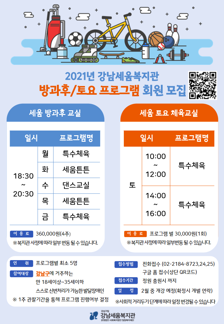 세움 방과 후 교실 ▸모집유형 : 강남구 거주 성인 발달장애인 만 18세 이상 ~ 35세 이하 스스로 신변처리가 가능한 자 * 1주 관찰 기간을 통해 프로그램 진행 여부 결정됩니다. ▸수강료 : 360,000원(4주) ▸주 5회 : 월/금 : 특수체육 화/목 : 세움튼튼 수 : 댄스교실 ▸모집인원 : 0명 세움 토요 체육교실 ▸모집유형 : 강남구 거주 성인 발달장애인 만 18세 이상 ~ 35세 이하 스스로 신변처리가 가능한 자 * 1주 관찰 기간을 통해 프로그램 진행 여부 결정됩니다. ▸수강료 : 각 30,000원(회) ▸A반 토 : 10:00 ~ 12:00 ▸B반 토 : 14:00 ~ 16:00 ▸모집인원 : 0명 ▸프로그램 신청 기간 - 2021.01.21.(목)~2021.01.28.(목) 18시까지 접수분에 한함 ▸접수 방법 -유선 문의 후 선착순 접수 -구글폼 선착순 접수(https://forms.gle/SCbp9jhEGo1WVNg2A) ▸문의 전화 02-2184-8723, 8724, 8725 *코로나19 사회적 거리두기 단계에 따라 일정이 변경될 수 있습니다. *코로나19 사회적 거리두기 단계에 따라 환불 또는 보충 수업으로 대체 될 수 있습니다. *프로그램 신청 횟수는 한 달(4주) 기준이며 매달 신청하여야 합니다. *개인 사정의 결석은 환불 적용되지 않습니다. *접수 인원에 따라 폐강될 수 있습니다.