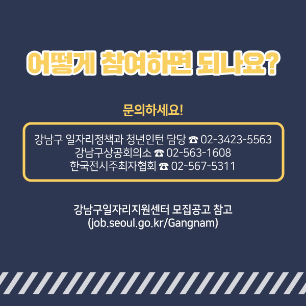 어떻게 참여하면 되나요? 강남구 일자리정책과 청년인턴 담당(☎ 02-3423-5563) 강남구상공회의소(☎ 02-563-1608) 한국전시주최자협회(☎ 02-567-5311)로 문의하세요! 강남구일자리지원센터 모집공고 참고 (job.seoul.go.kr/Gangnam)