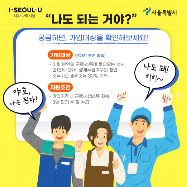 # “나도 되는 거야?” 궁금하면, 가입대상을 확인해보세요! ○ 가입대상 (3가지 조건 충족) - 매월 본인의 근로·소득이 들어오는 청년 - 만15세~39세 생계수급가구의 청년 - 소득기준 중위소득 30% 이하 ○ 지원조건 - 가입기간 내 근로·사업소득 지속 - 3년 만기 후 탈 수급