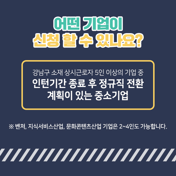 어떤 기업이 신청할 수 있나요? 강남구 소재 상시근로자 5인 이상의 기업 중 인턴기간 종료 후 정규직 전환 계획이 있는 중소기업 ▶벤처, 지식서비스산업, 문화콘텐츠산업 기업은 2~4인도 가능합니다.