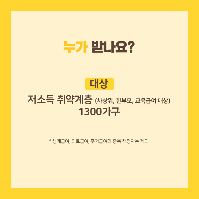 누가 받나요? □ 대상: 저소득 취약계층(차상위, 한부모, 교육급여 대상) 1300가구 ※ 생계급여, 의료급여, 주거급여와 중복 책정자는 제외
