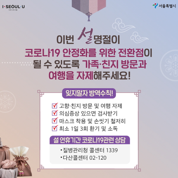 # 이번 설 명절이 코로나19 안정화를 위한 전환점이 될 수 있도록 가족·친지 방문과 여행을 자제해주세요! ∨ 잊지 말자 방역수칙! - 고향·친지 방문 및 여행 자제 - 의심 증상 있으면 검사받기 - 마스크 착용 및 손 씻기 철저히 - 최소 1일 3회 환기 및 소독 ∨ 설 연휴기간 코로나19 관련 상담 - 질병관리청 콜센터 1339 - 다산콜센터 02-120