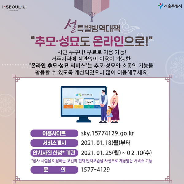 “추모·성묘도 온라인으로!” 시민 누구나! 무료로 이용 가능! 거주지역에 상관없이 이용이 가능한 “온라인 추모·성묘 서비스”는 추모·성묘와 소통의 기능을 활용할 수 있도록 개선되었으니 많이 이용해주세요!   - 이용사이트: https://sky.15774129.go.kr/intro.do - 서비스개시: 2021. 01. 18 (월)부터 - 안치사진 신청*기간: 2021. 01. 25(월)~02. 10 (수) *장사 시설을 이용하는 고인의 현재 안치모습을 - 사진으로 제공받는 서비스 기능 - 문의: 1577-4129 