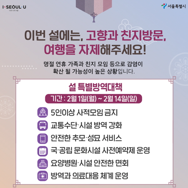 이번 설에는, 고향과 친지방문, 여행을 자제해주세요! 명절 연휴 가족과 친지 모임 등으로 감염이 확산 될 가능성이 높은 상황입니다. <설 특별방역대책> 기간: 2월 1일(월)~2월 14일(일) - 5인 이상 사적모임 금지 - 교통수단·시설 방역 강화 - 안전한 추모·성묘 서비스 - 국·공립 문화시설 사전예약제 운영 - 요양병원·시설 안전한 면회 - 방역과 의료대응 체계 운영