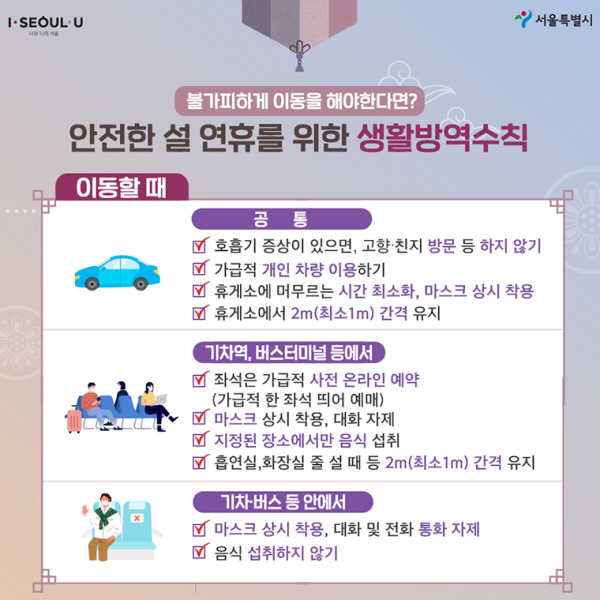 안전한 설 연휴를 위한 생활방역수칙 ∨ 이동할 때 <공통> - 호흡기 증상이 있으면, 고향·친지 방문 등 하지 않기 - 가급적 개인 차량 이용하기 - 휴게소에 머무르는 시간 최소화, 마스크 상시 착용 - 휴게소에서 2m(최소 1m) 간격 유지 <기차역, 버스터미널 등에서> - 좌석은 가급적 사전 온라인 예약 (가급적 한 좌석 띄어 예매) - 마스크 상시 착용, 대화 자제 - 지정된 장소에서만 음식 섭취 - 흡연실, 화장실 줄 설 때 등 2m (최소 1m) 간격 유지 <기차·버스 등 안에서> - 마스크 상시 착용, 대화 및 전화 통화 자제 - 음식 섭취하지 않기