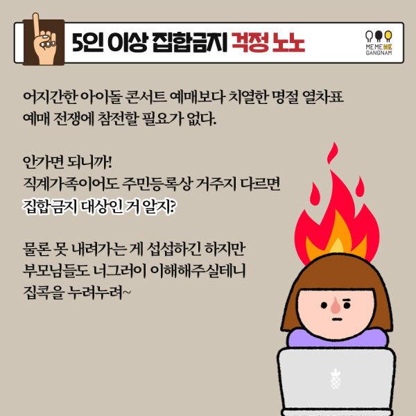 1. 5인 이상 집합금지 걱정 노노   어지간한 아이돌 콘서트 예매보다 치열한 명절 열차표 예매 전쟁에 참전할 필요가 없다. 안가면 되니까! 직계가족이어도 주민등록상 거주지 다르면 집합금지 대상인 거 알지? 물론 못 내려가는 게 섭섭하긴 하지만 부모님들도 너그러이 이해해주실테니 집콕을 누려누려~ 