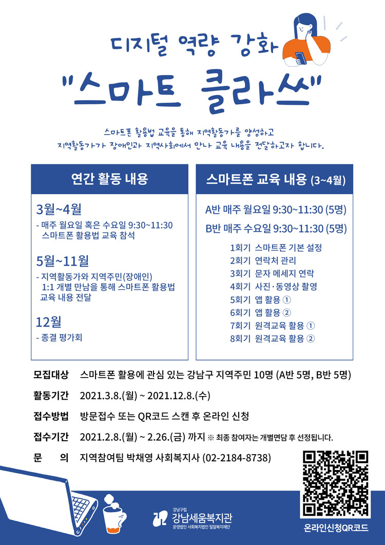 강남세움복지관에서는 디지털 역량 강화 “스마트 클라쓰”에 참여할 지역주민을 모집합니다. 모집대상: 스마트폰 활용에 관심 있는 강남구 내 지역주민 10명 (A반 5명, B반 5명) 모집기간: 2021. 2. 8.(월) ~ 2. 26.(금)까지 활동기간: 2021. 3. 8.(월) ~ 12. 8.(수)까지 활동내용: - 매주 월요일 또는 수요일 9:30~11:30 스마트폰 활용법 교육 참석 - 지역활동가와 지역주민(장애인) 1:1 개별 만남을 통해 스마트폰 활용법 교육 내용 전달 신청방법: 방문접수 또는 QR코드 스캔 후 온라인 신청 문 의: 지역참여팀 박채영 사회복지사 02-2184-8738 ※ 최종 참여자는 개별면담 후 선정됩니다.