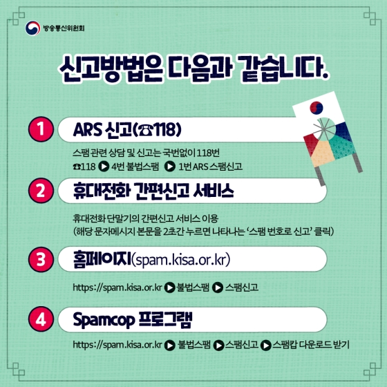 ▶신고방법은 다음과 같습니다. ①ARS 신고(☎118) : 스팸관련 상담 및 신고는 국번없이 118번 ☎118 → 4번 불법스팸 → 1번 ARS 스팸신고 ②휴대전화 간편신고 서비스 : 휴대전화 단말기의 간편신고 서비스 이용(해당 문자메시지 본문을 2초간 누르면 나타나는 ‘스팸 번호로 신고’ 클릭) ③홈페이지(spam.kisa.or.kr) https://spam.kisa.or.kr→ 불법스팸 → 스팸신고 ④spamcop 프로그램 https://spam.kisa.or.kr → 불법스팸 → 스팸신고 → 스팸캅 다운로드 받기