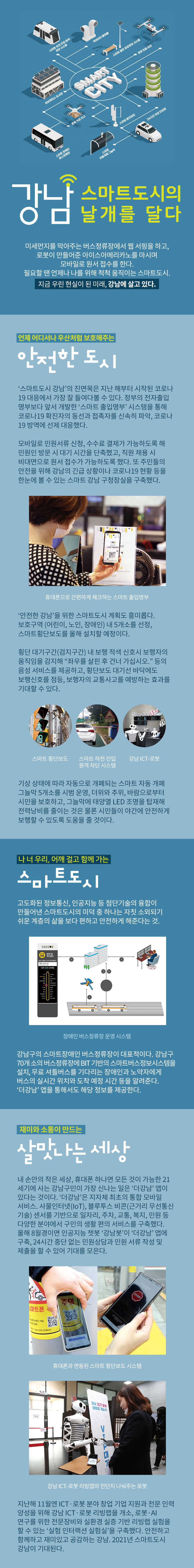 강남, 스마트도시의 날개를 달다  미세먼지를 막아주는 버스정류장에서 웹 서핑을 하고, 로봇이 만들어준 아이스아메리카노를 마시며 모바일로 원서 접수를 한다. 필요할 땐 언제나 나를 위해 척척 움직이는 스마트도시. 지금 우린 현실이 된 미래, 강남에 살고 있다.  언제 어디서나 우산처럼 보호해주는 안전한 도시   ‘스마트도시 강남’의 진면목은 지난 해부터 시작된 코로나19 대응에서 가장 잘 들여다볼 수 있다. 정부의 전자출입명부보다 앞서 개발한 ‘스마트 출입명부’ 시스템을 통해 코로나19 확진자의 동선과 접촉자를 신속히 파악, 코로나19 방역에 선제 대응했다. 모바일로 민원서류 신청, 수수료 결제가 가능하도록 해 민원인 방문 시 대기 시간을 단축했고, 직원 채용 시 비대면으로 원서 접수가 가능하도록 했다. 또 주민들의 안전을 위해 강남의 긴급 상황이나 코로나19 현황 등을 한눈에 볼 수 있는 스마트 강남 구청장실을 구축했다.   ‘안전한 강남’을 위한 스마트도시 계획도 흥미롭다. 보호구역(어린이, 노인, 장애인) 내 5개소를 선정, 스마트횡단보도를 올해 설치할 예정. 횡단 대기구간(검지구간) 내 보행 적색신호시 보행자의 움직임을 감지해 “좌우를 살핀 후 건너가십시오.” 등의 음성 서비스를 제공하고, 횡단보도 대기선 바닥에도 보행신호를 점등, 보행자의 교통사고를 예방하는 효과를 기대할 수 있다.   기상 상태에 따라 자동으로 개폐되는 스마트 자동 개폐 그늘막 5개소를 시범 운영, 더위와 추위, 바람으로부터 시민을 보호하고, 그늘막에 태양열 LED 조명을 탑재해 전력낭비를 줄이는 것은 물론 시민들이 야간에 안전하게 보행할 수 있도록 도움을 줄 것이다.  나 너 우리, 어깨 걸고 함께 가는 스마트도시   고도화된 정보통신, 인공지능 등 첨단기술의 융합이 만들어낸 스마트도시의 미덕 중 하나는 자칫 소외되기 쉬운 계층의 삶을 보다 편하고 안전하게 해준다는 것. 강남구의 스마트장애인 버스정류장이 대표적이다. 강남구 70개 소의 버스정류장에 BIT 기반의 스마트버스정보시스템을 설치, 무료 셔틀버스를 기다리는 장애인과 노약자에게 버스의 실시간 위치와 도착 예정 시간 등을 알려준다. ‘더강남’ 앱을 통해서도 해당 정보를 제공한다.   재미와 소통이 만드는 살맛나는 세상   내 손안의 작은 세상, 휴대폰 하나면 모든 것이 가능한 21세기에 사는 강남구민이 가장 신나는 일은 ‘더강남’ 앱이 있다는 것이다. ‘더강남’은 지자체 최초의 통합 모바일 서비스. 사물인터넷(IoT), 블루투스 비콘(근거리 무선통신 기술) 센서를 기반으로 일자리, 주차, 교통, 복지, 민원 등 다양한 분야에서 구민의 생활 편의 서비스를 구축했다. 올해 8월경이면 인공지능 챗봇 ‘강남봇’이 ‘더강남’ 앱에 구축, 24시간 중단 없는 민원상담과 민원 서류 작성 및 제출을 할 수 있어 기대를 모은다.  지난해 11월엔 ICT·로봇 분야 창업 기업 지원과 전문 인력 양성을 위해 강남 ICT·로봇 리빙랩을 개소, 로봇·AI 연구를 위한 전문장비와 실환경 실증 기반 리빙랩 실험을 할 수 있는 ‘실험 인터랙션 실험실’을 구축했다. 안전하고 함께하고 재미있고 공감하는 강남. 2021년 스마트도시 강남이 기대된다.