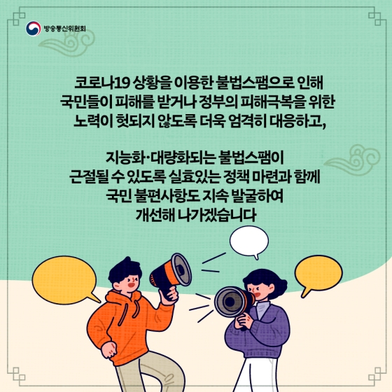코로나19 상황을 이용한 불법스팸으로 인해 국민들이 피해를 받거나 정부의 피해극복을 위한 노력이 헛되지 않도록 더욱 엄격히 대응하고, 지능화·대량화되는 불법스팸이 근절될 수 있도록 실효있는 정책 마련과 함께 국민 불편사항도 지속 발굴하여 개선해 나가겠습니다. 자료제공_대한민국 정책브리핑(www.korea.kr)