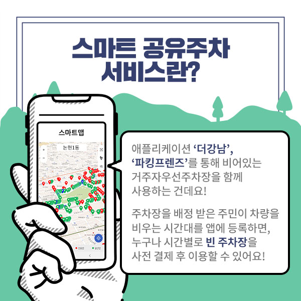 스마트 공유주차 서비스란? 애플리케이션 ‘더강남’, ‘파킹프렌즈’를 통해 비어있는 거주자우선주차장을 함께 사용하는 건데요, 주차장을 배정 받은 주민이 차량을 비우는 시간대를 앱에 등록하면, 누구나 시간별로 빈 주차장을 사전 결제 후 이용할 수 있어요!