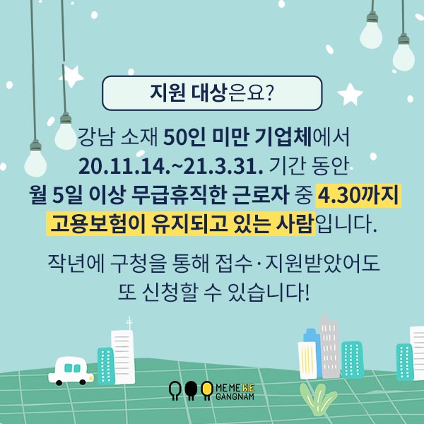 지원 대상은요? 강남 소재 50인 미만 기업체에서 20.11.14.~21.3.31. 기간 동안 월 5일 이상 무급휴직한 근로자 중 4.30까지 고용보험이 유지되고 있는 사람입니다. 작년에 구청을 통해 접수·지원받았어도 또 신청할 수 있습니다!