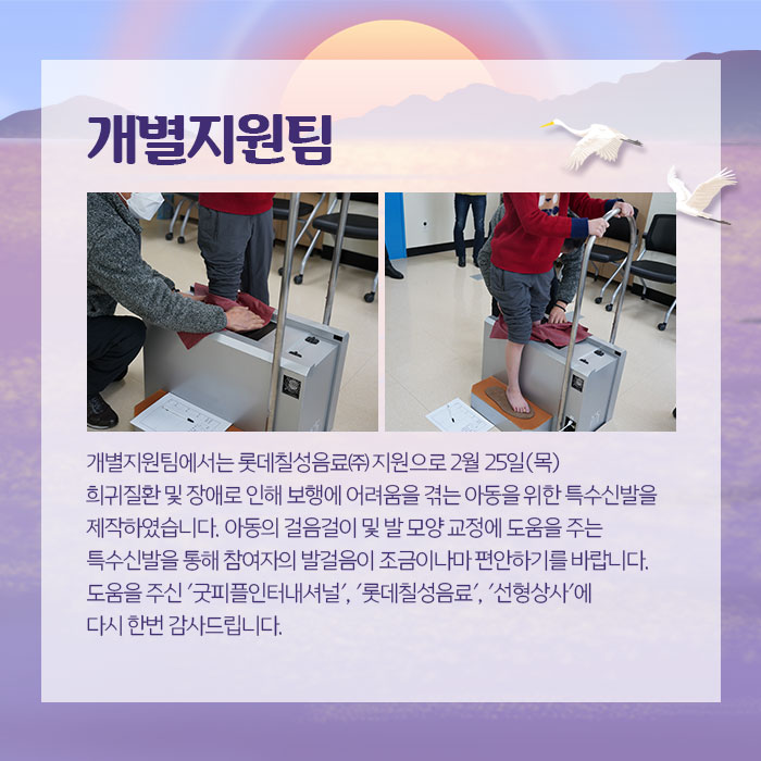 개별지원팀 개별지원팀에서는 롯데칠성음료 지원으로 2월25일 목 희귀질환 및 장애로 인해 보행에 어려움을 겪는 아동을 위한 특수신발을 제작하였습니다. 아동의 걸음걸이 및 발 모양 교정에 도움을 주는 특수신발을 통해 참여자의 발걸음이 조금이나마 편안하기를 바랍니다. 도움을 주신 굿피플인터네셔널, 롯데칠성음료, 신형상사에 다시 한번 감사드립니다.