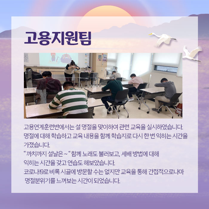 고용지원팀 고영연계훈련반에서는 설 명절을 맞이하여 관련 교욱을 실시하였습니다. 명절에 대해 학습하고 교육 내용을 함께 학습지로 다시 한 번 익히는 시간을 가졌습니다. 까치까치 설날은 함께 노래도불러보고, 세배 방법에 대해 익히는 시간을 갖고 연습도 해보았습니다. 코로나19로 비록 시골에 방문할수는 없지만 교육을 통해 간접적으로나마 명절분위기를 느껴보는 시간이 되었습니다.