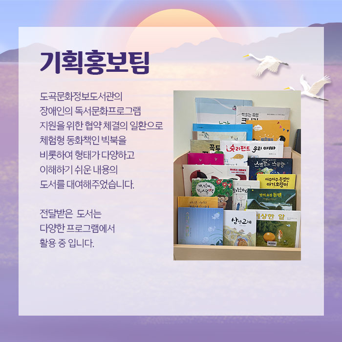기획홍보팀 도곡문화정보도서관의 장애인의 독서문화프로그램지원을 위한 협약 체결의 일환으로 체험형 동화책인 빅북을 비롯하여형태가 다양하고 이해하기 쉬운 내용의 도서를 대여해주었습니다. 전달받은 도서는 다양한 프로그램에서 활용 중입니다.