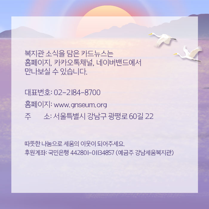 복지관 소식을 담은 카드뉴스는 홈페이지, 카카오톡채널, 네이버밴드에서 만나보실 수 있습니다. 대표번호 02-184-8700 홈페이지 www.gnseum.org 주소 서울특별시 강남구 광평로 60길 22 따뜻한 나눔으로 세움의 이웃이 되어주세요 후원계좌 국민은행 442801-01134857 예금주 강남세움복지관 