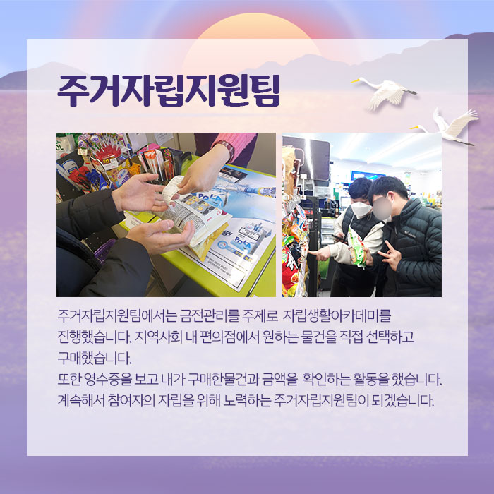 주거자립지원팀주거자립팀에서는 금전관리를 주제로 자립생활아카데미를 진행했습니다. 지역사회 내 편의점에서 원하는 물건을 직접 선택하고 구매했습니다. 또한 영수증을 보고 내가 구매한물건과 금액을 확인하는 활동을 했습니다. 계속해서 참여자의 자립을 위해 노력하는 주거자립지원팀이 되겠습니다.